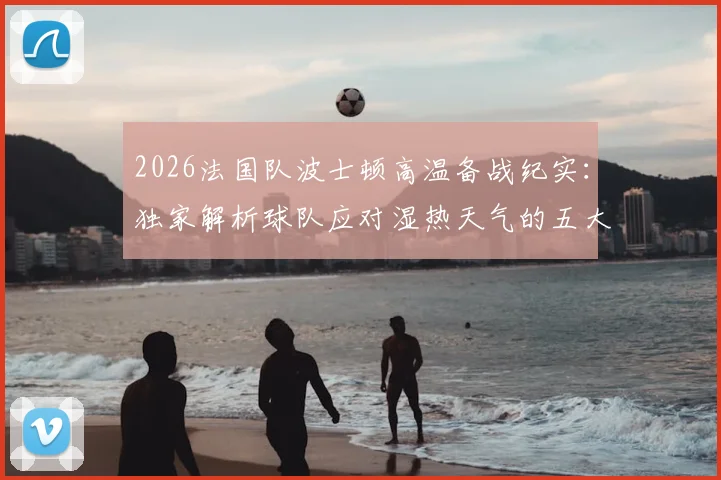 2026法国队波士顿高温备战纪实：独家解析球队应对湿热天气的五大关键措施与适应性训练方法