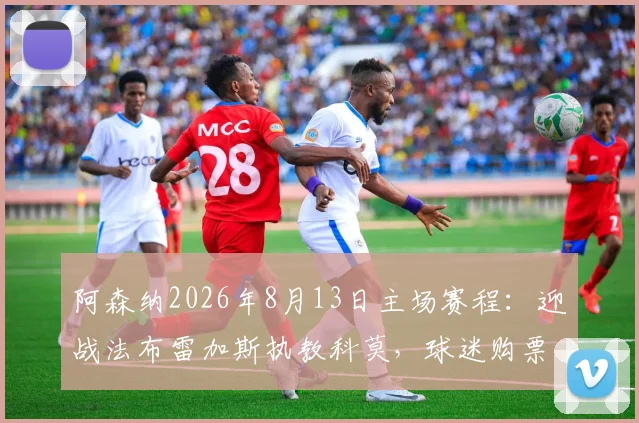 阿森纳2026年8月13日主场赛程：迎战法布雷加斯执教科莫，球迷购票与观赛指南