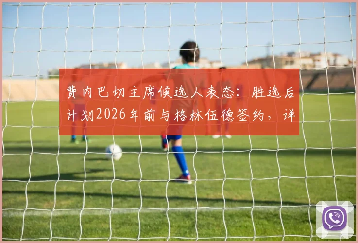 费内巴切主席候选人表态：胜选后计划2026年前与格林伍德签约，详解转会关键与球员前景
