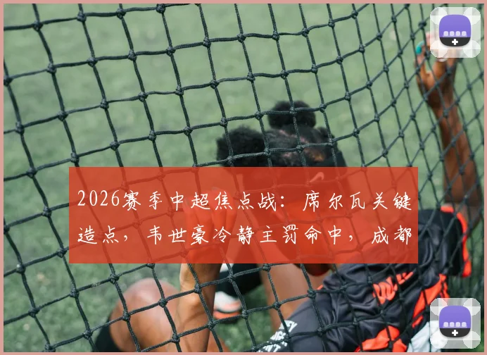 2026赛季中超焦点战:席尔瓦关键造点,韦世豪冷静主罚命中,成都蓉城半场1-0领先深圳新鹏城