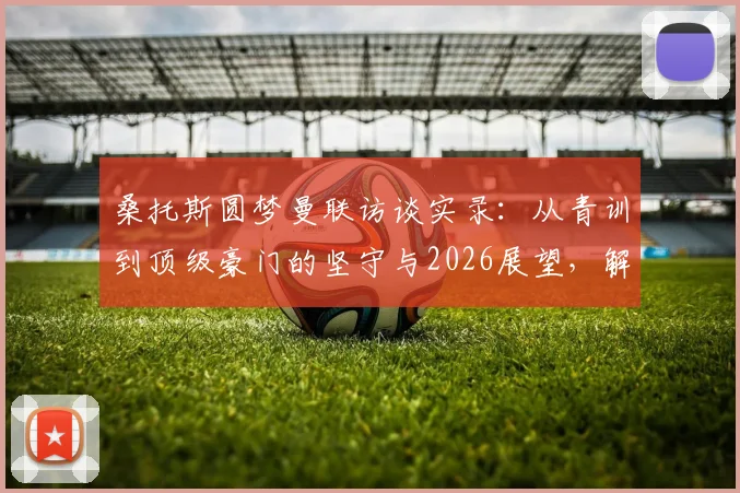 桑托斯圆梦曼联访谈实录：从青训到顶级豪门的坚守与2026展望，解读红魔特殊吸引力