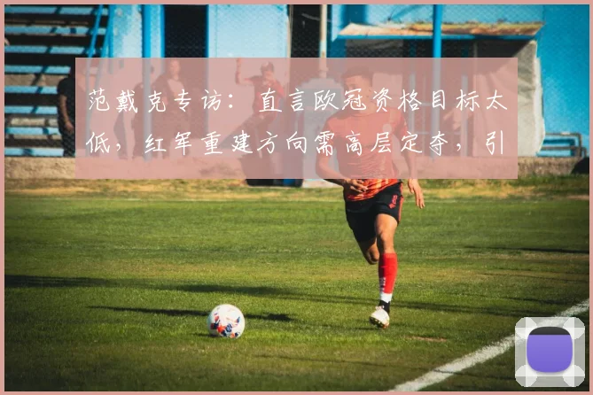 范戴克专访：直言欧冠资格目标太低，红军重建方向需高层定夺，引发球迷广泛讨论