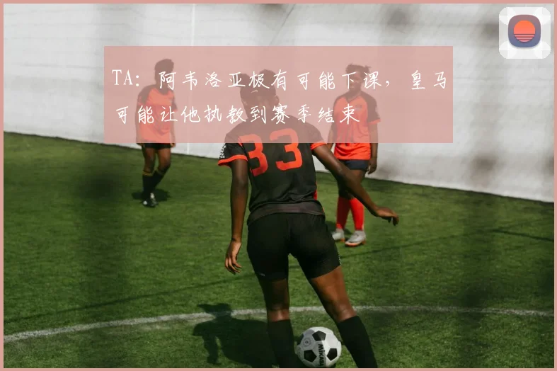 TA：阿韦洛亚极有可能下课，皇马可能让他执教到赛季结束