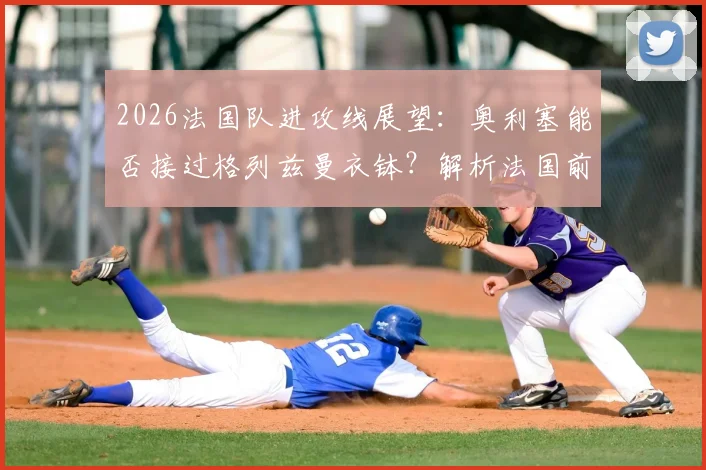 2026法国队进攻线展望:奥利塞能否接过格列兹曼衣钵?解析法国前场雄厚的人才储备