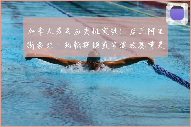 加拿大男足历史性突破：后卫阿里斯泰尔·约翰斯顿直言淘汰赛曾是“天方夜谭”，详解2026世界杯预选赛击败美国全程与晋级之路