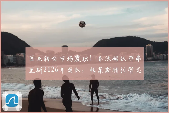 国米转会市场震动！齐沃确认邓弗里斯2026年离队，帕莱斯特拉暂无新进展